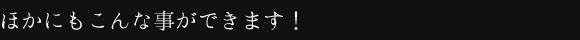 ほかにもこんな事ができます!